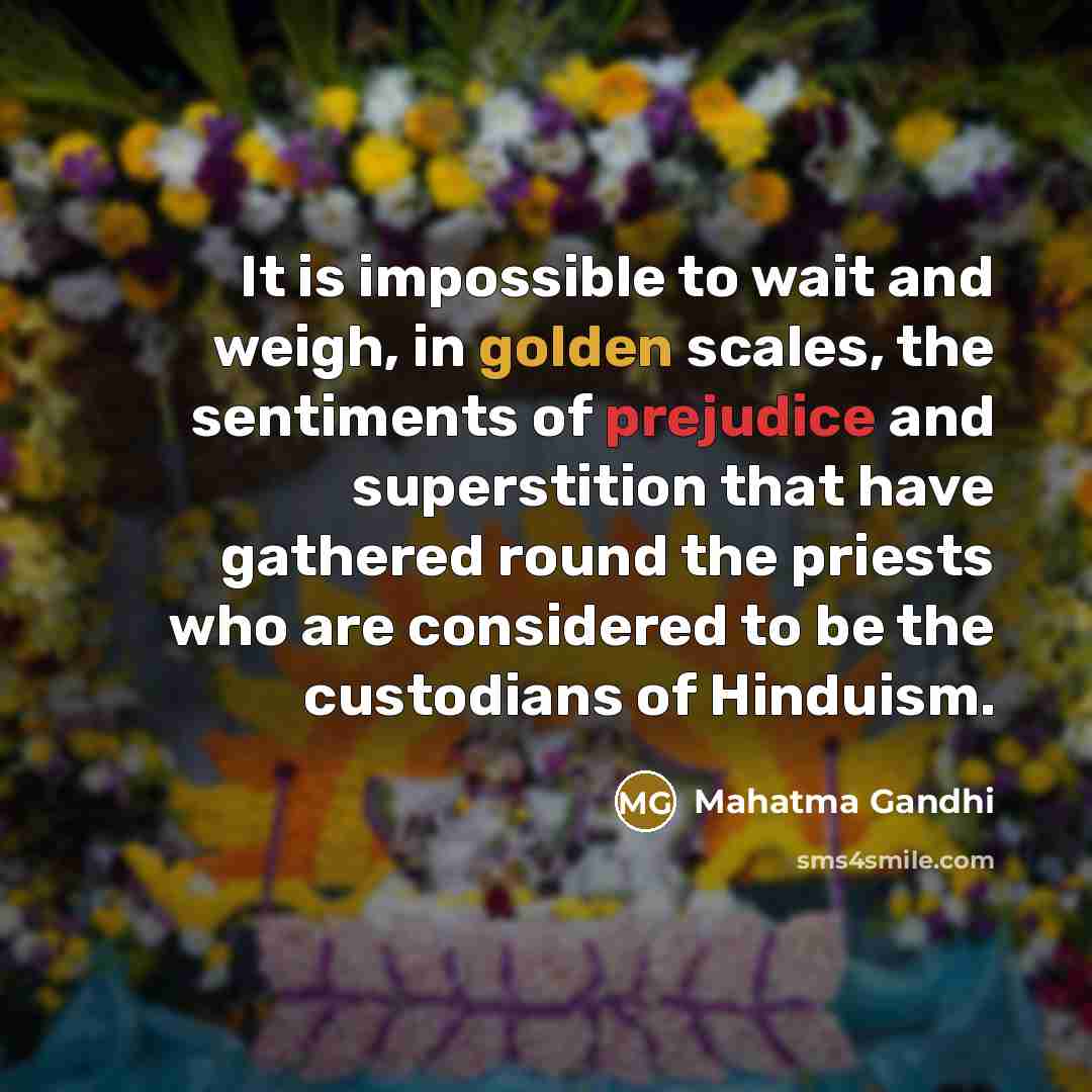 “It is impossible to wait and weigh, in golden scales, the sentiments of prejudice and superstition that have gathered round the priests who are considered to be the custodians of Hinduism.” quote by Mahatma Gandhi