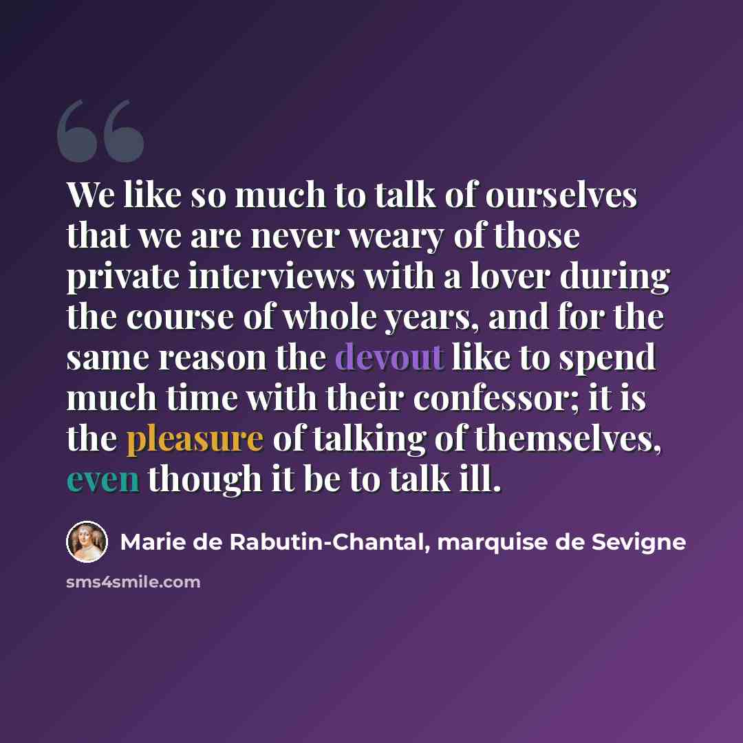 “We like so much to talk of ourselves that we are never weary of those private interviews with a lover during the course of whole years, and for the same reason the devout like to spend much time with their confessor; it is the pleasure of talking of themselves, even though it be to talk ill.” quote by Marie de Rabutin-Chantal, marquise de Sevigne