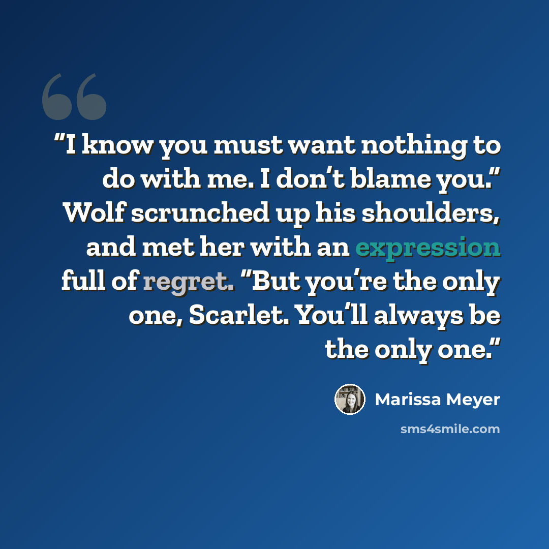 “I know you must want nothing to do with me. I don’t blame you.” Wolf scrunched up his shoulders, and met her with an expression full of regret. “But you’re the only one, Scarlet. You’ll always be the only one.” quote by Marissa Meyer