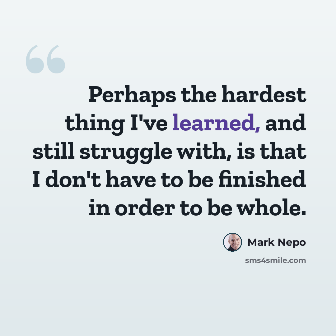 “Perhaps the hardest thing I've learned, and still struggle with, is that I don't have to be finished in order to be whole.” quote by Mark Nepo
