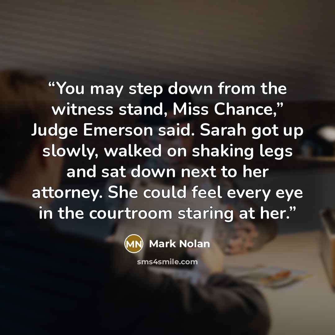 “You may step down from the witness stand, Miss Chance,” Judge Emerson said. Sarah got up slowly, walked on shaking legs and sat down next to her attorney. She could feel every eye in the courtroom staring at her.” quote by Mark Nolan
