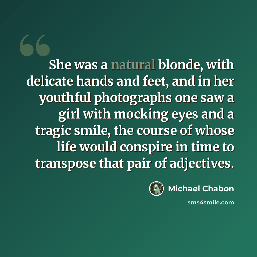 “She was a natural blonde, with delicate hands and feet, and in her youthful photographs one saw a girl with mocking eyes and a tragic smile, the course of whose life would conspire in time to transpose that pair of adjectives.” quote by Michael Chabon