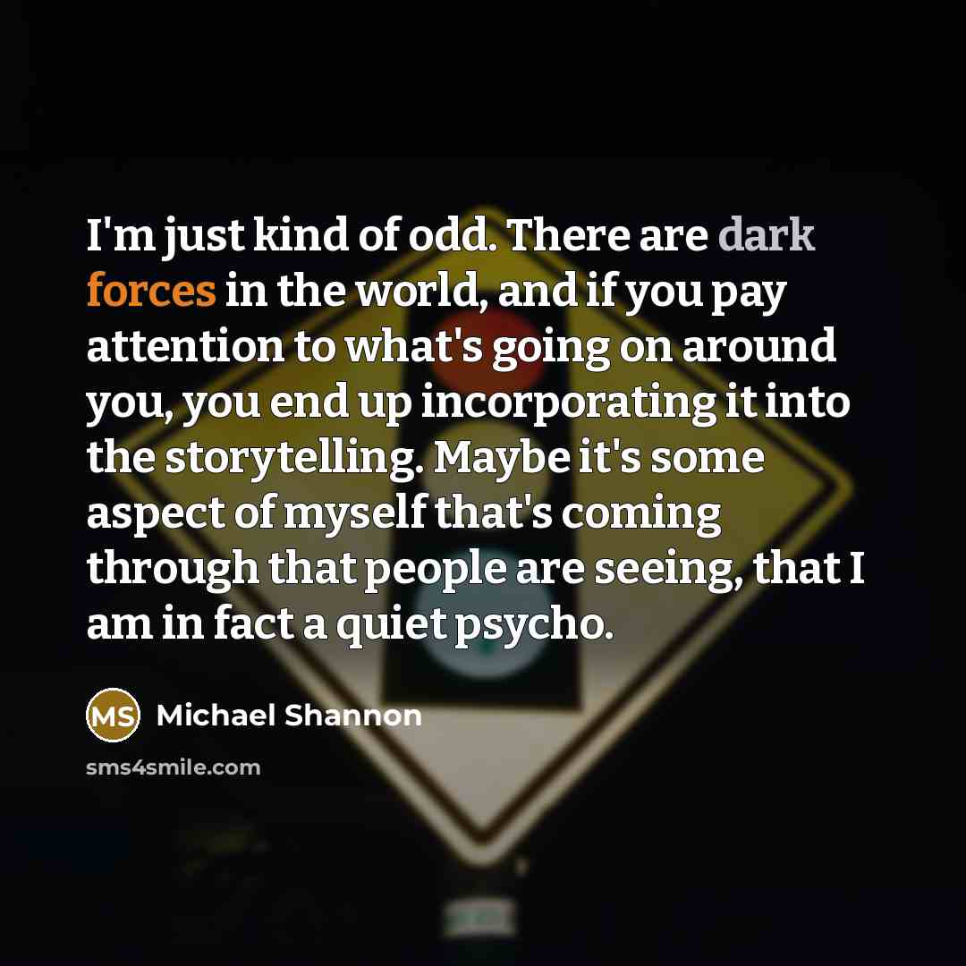 “I'm just kind of odd. There are dark forces in the world, and if you pay attention to what's going on around you, you end up incorporating it into the storytelling. Maybe it's some aspect of myself that's coming through that people are seeing, that I am in fact a quiet psycho.” quote by Michael Shannon