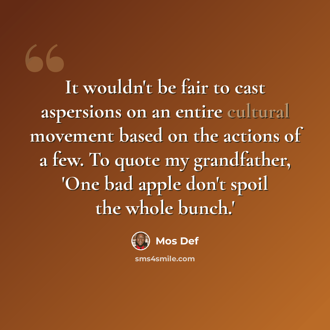 “It wouldn't be fair to cast aspersions on an entire cultural movement based on the actions of a few. To quote my grandfather, 'One bad apple don't spoil the whole bunch.'” quote by Mos Def