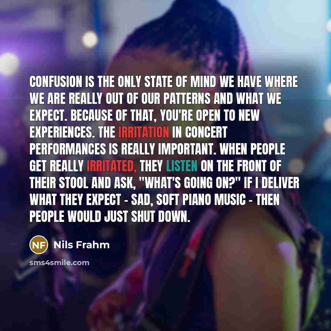 “Confusion is the only state of mind we have where we are really out of our patterns and what we expect. Because of that, you're open to new experiences. The irritation in concert performances is really important. When people get really irritated, they listen on the front of their stool and ask…” quote by Nils Frahm