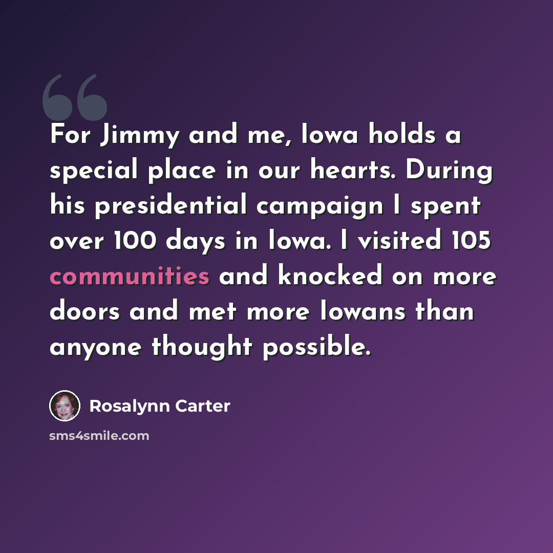 “For Jimmy and me, Iowa holds a special place in our hearts. During his presidential campaign I spent over 100 days in Iowa. I visited 105 communities and knocked on more doors and met more Iowans than anyone thought possible.” quote by Rosalynn Carter
