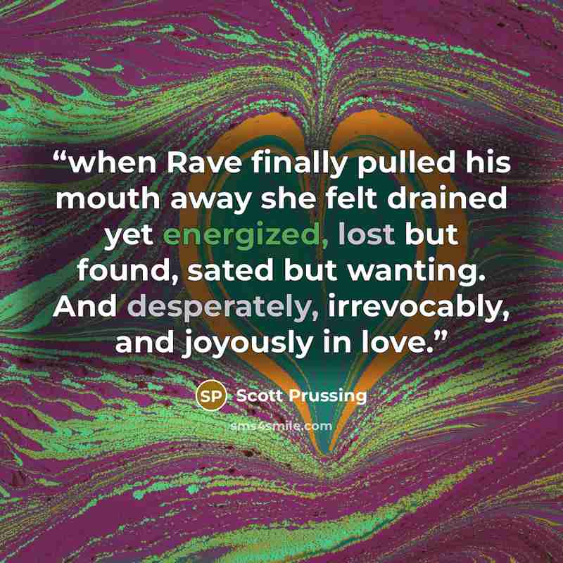 “when Rave finally pulled his mouth away she felt drained yet energized, lost but found, sated but wanting. And desperately, irrevocably, and joyously in love.” quote by Scott Prussing