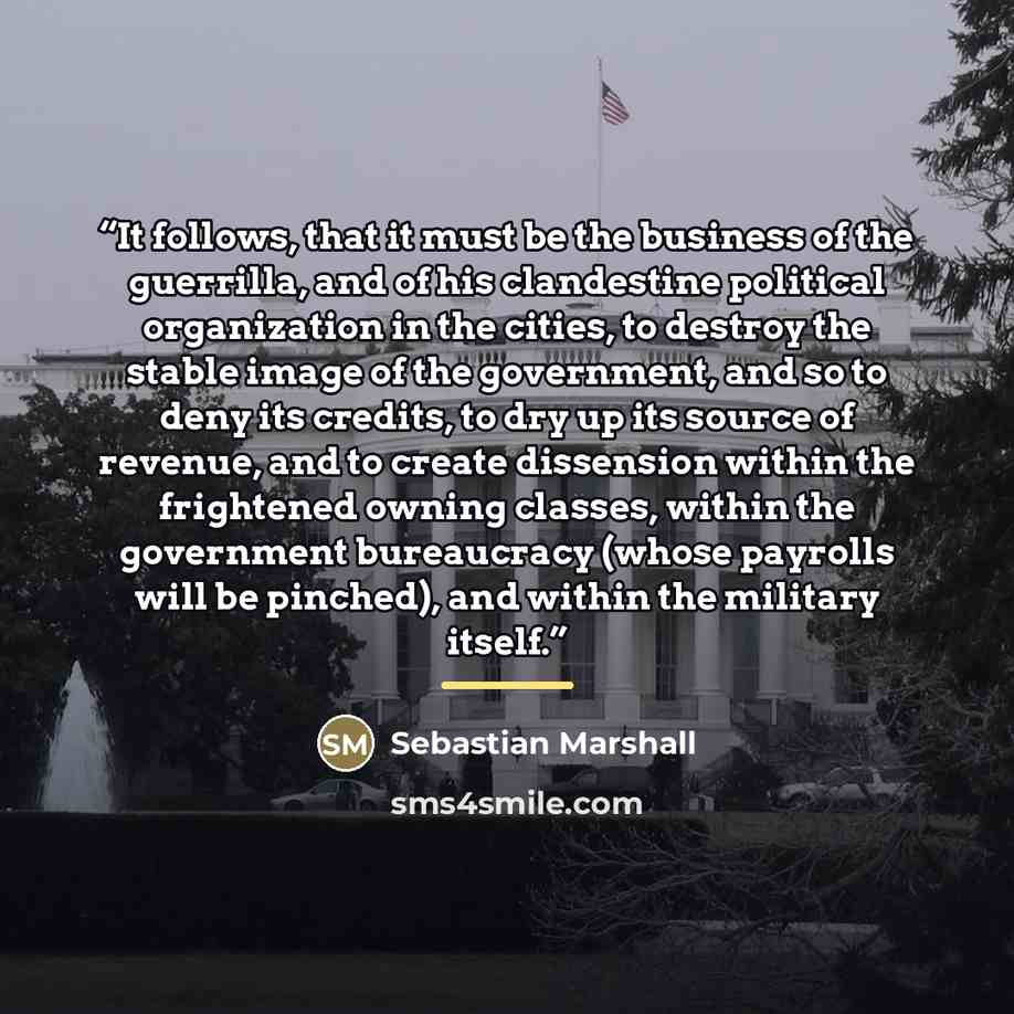 “It follows, that it must be the business of the guerrilla, and of his clandestine political organization in the cities, to destroy the stable image of the government, and so to deny its credits, to dry up its source of revenue, and to create dissension within the frightened owning classes, within…” quote by Sebastian Marshall