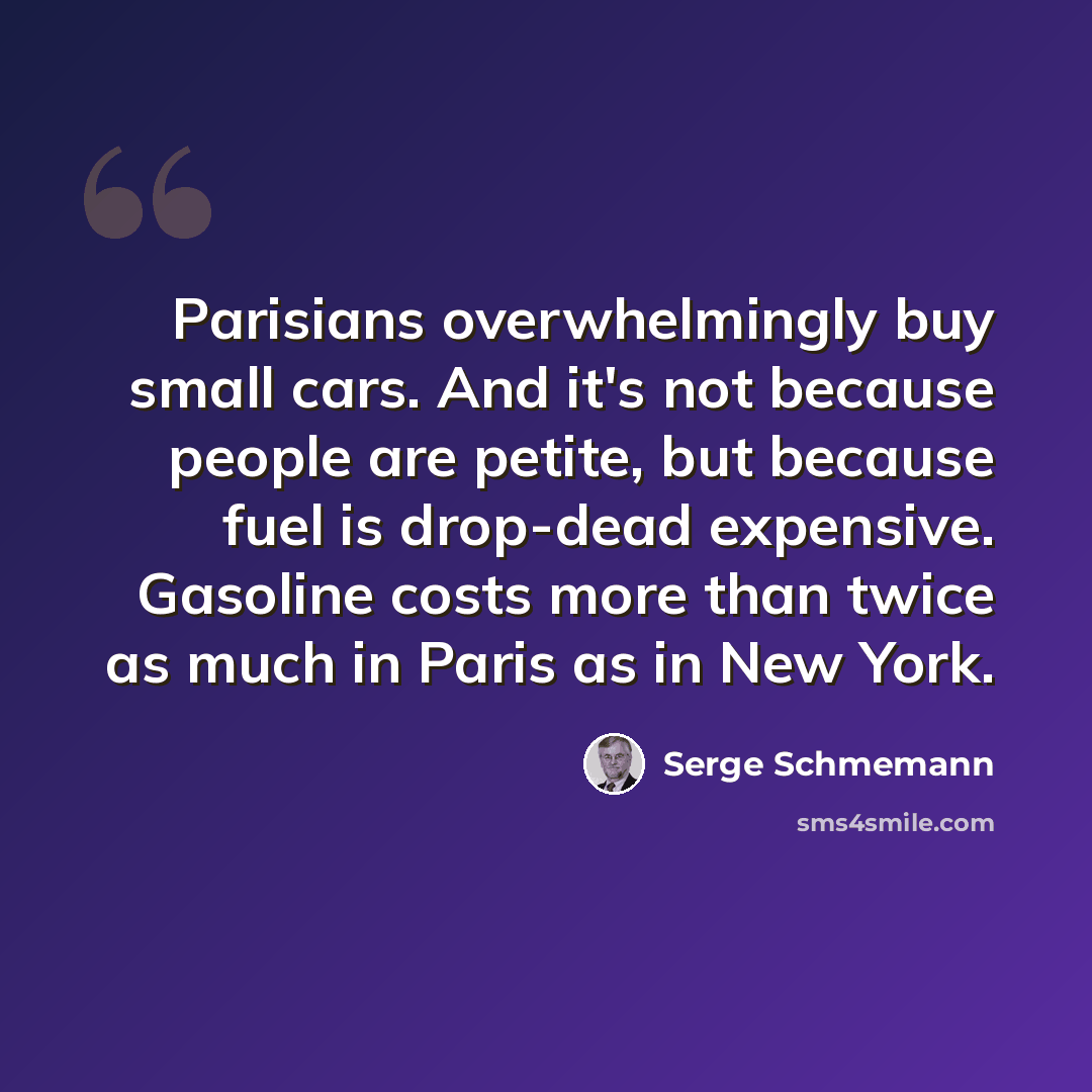 “Parisians overwhelmingly buy small cars. And it's not because people are petite, but because fuel is drop-dead expensive. Gasoline costs more than twice as much in Paris as in New York.” quote by Serge Schmemann