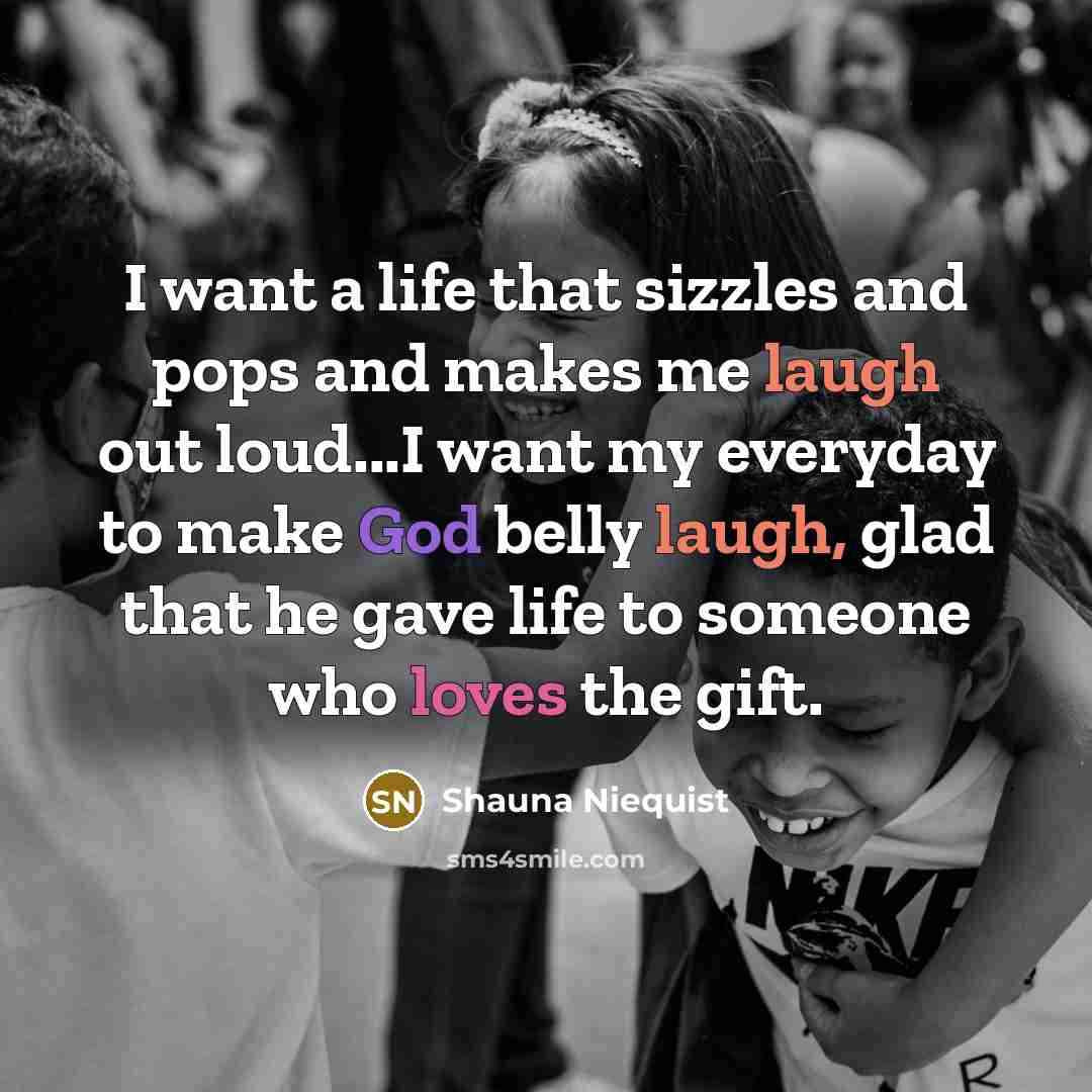 “I want a life that sizzles and pops and makes me laugh out loud...I want my everyday to make God belly laugh, glad that he gave life to someone who loves the gift.” quote by Shauna Niequist