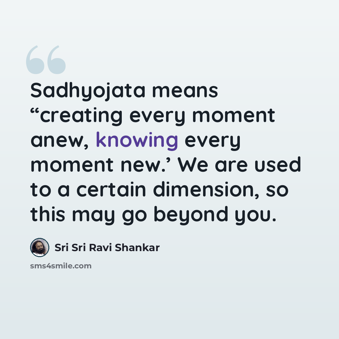 “Sadhyojata means “creating every moment anew, knowing every moment new.’ We are used to a certain dimension, so this may go beyond you.” quote by Sri Sri Ravi Shankar
