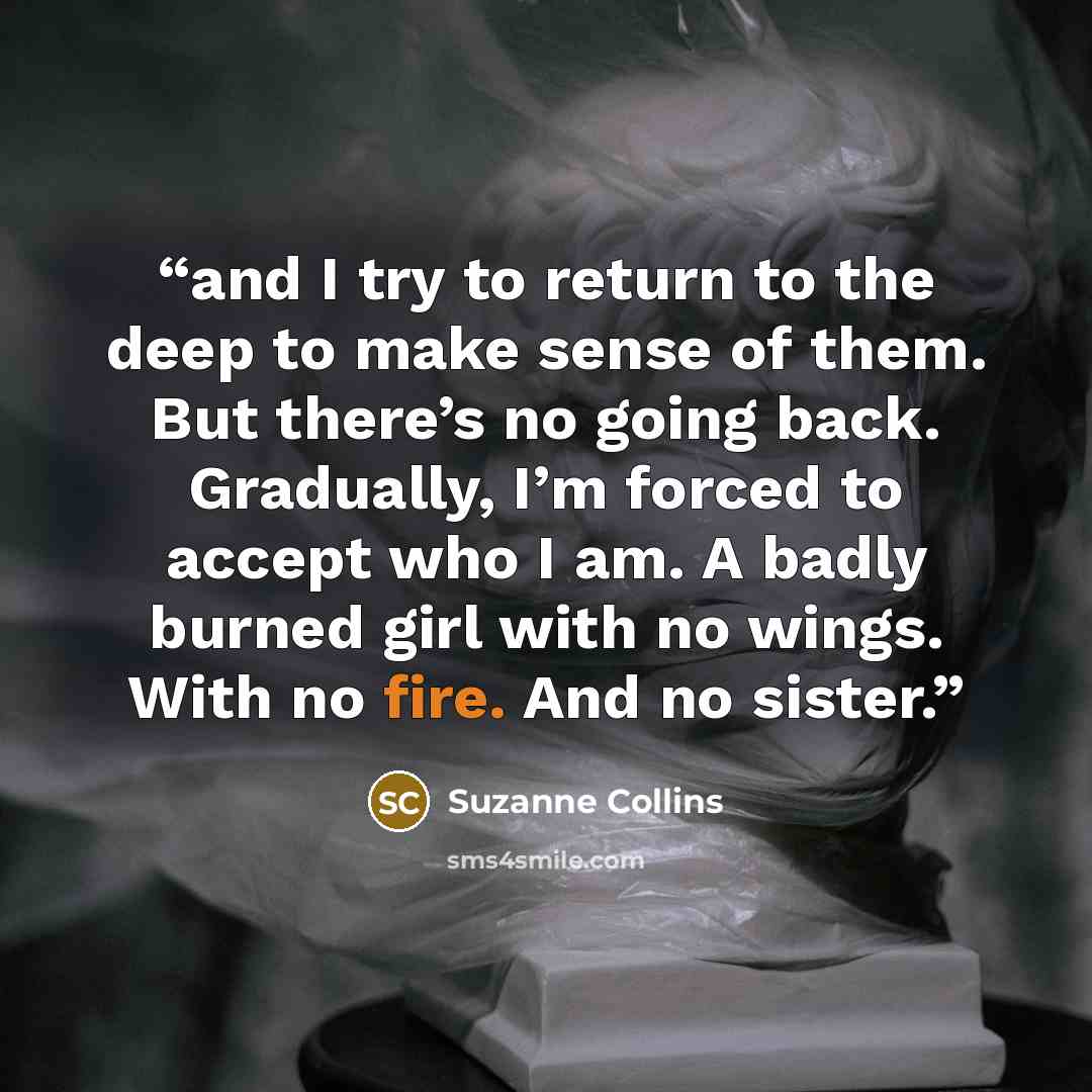 “and I try to return to the deep to make sense of them. But there’s no going back. Gradually, I’m forced to accept who I am. A badly burned girl with no wings. With no fire. And no sister.” quote by Suzanne Collins