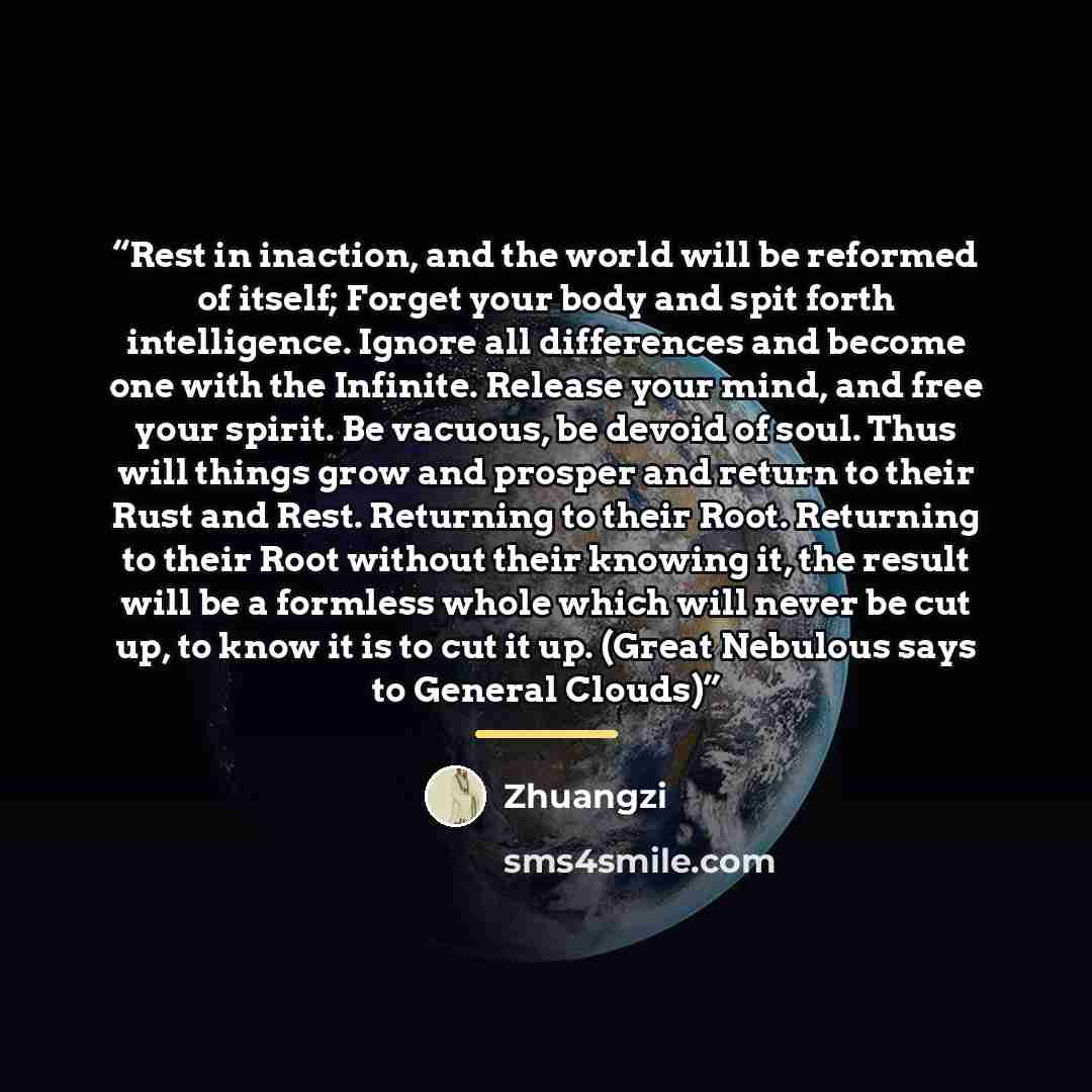 “Rest in inaction, and the world will be reformed of itself; Forget your body and spit forth intelligence. Ignore all differences and become one with the Infinite. Release your mind, and free your spirit. Be vacuous, be devoid of soul. Thus will things grow and prosper and return to their Rust and…” quote by Zhuangzi
