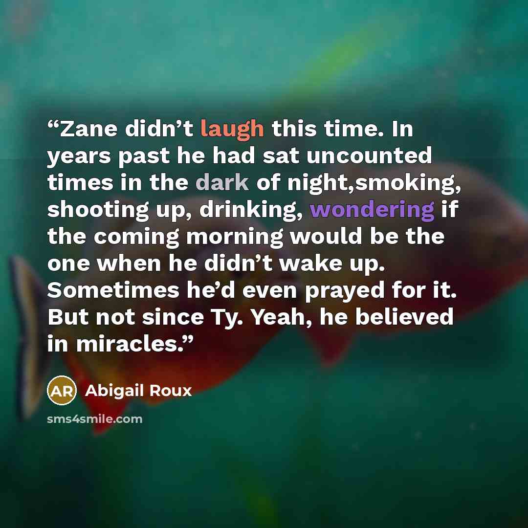 “Zane didn’t laugh this time. In years past he had sat uncounted times in the dark of night,smoking, shooting up, drinking, wondering if the coming morning would be the one when he didn’t wake up. Sometimes he’d even prayed for it. But not since Ty. Yeah, he believed in miracles.” quote by Abigail Roux