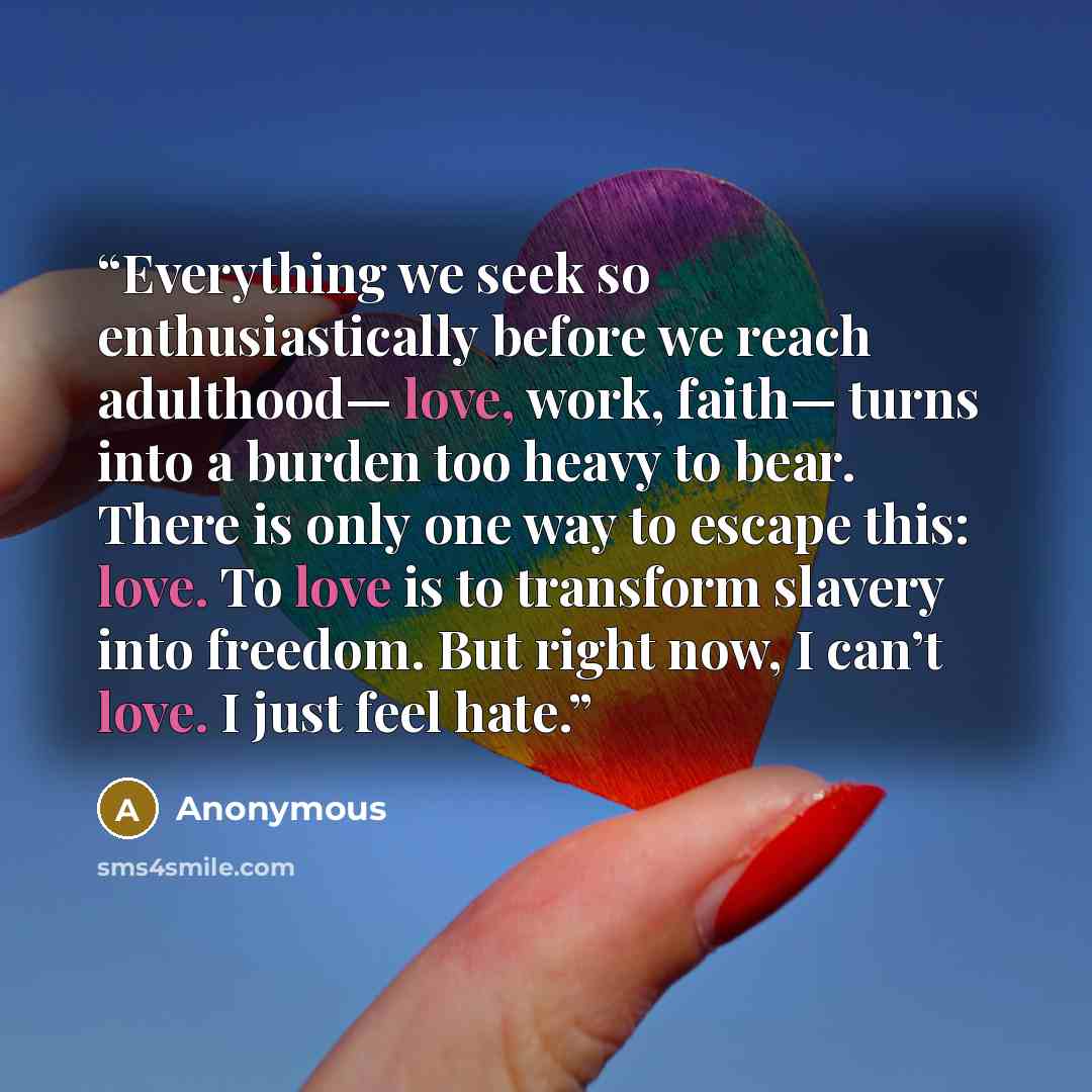 “Everything we seek so enthusiastically before we reach adulthood— love, work, faith— turns into a burden too heavy to bear. There is only one way to escape this: love. To love is to transform slavery into freedom. But right now, I can’t love. I just feel hate.” quote by Anonymous