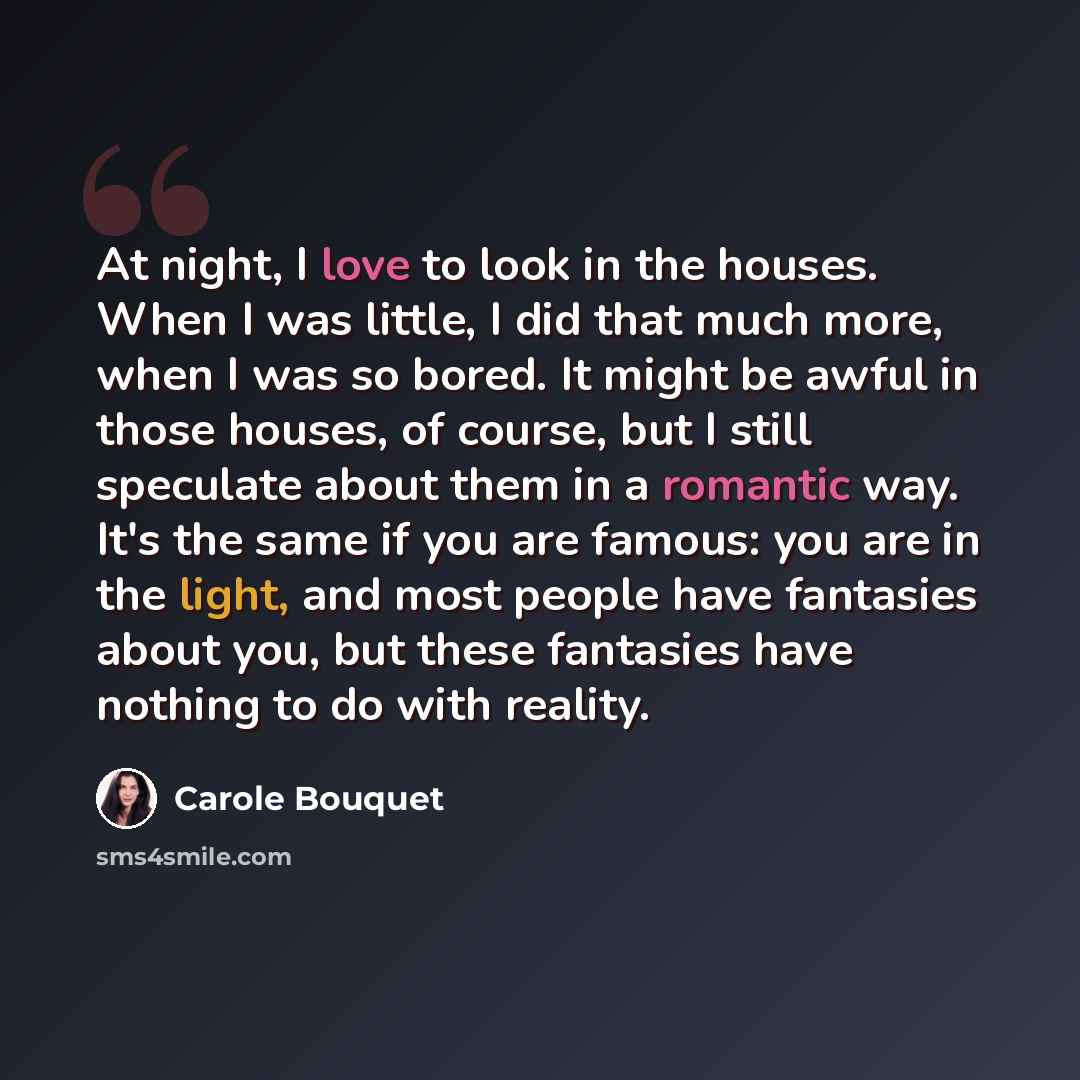 “At night, I love to look in the houses. When I was little, I did that much more, when I was so bored. It might be awful in those houses, of course, but I still speculate about them in a romantic way. It's the same if you are famous: you are in the light, and most people have fantasies about you…” quote by Carole Bouquet