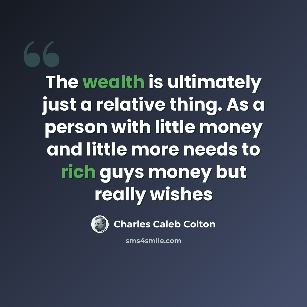 “The wealth is ultimately just a relative thing. As a person with little money and little more needs to rich guys money but really wishes” quote by Charles Caleb Colton