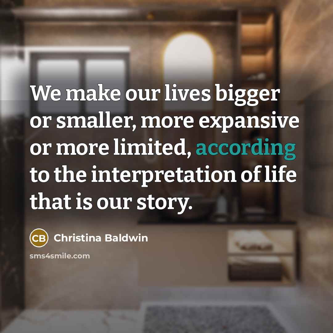 “We make our lives bigger or smaller, more expansive or more limited, according to the interpretation of life that is our story.” quote by Christina Baldwin