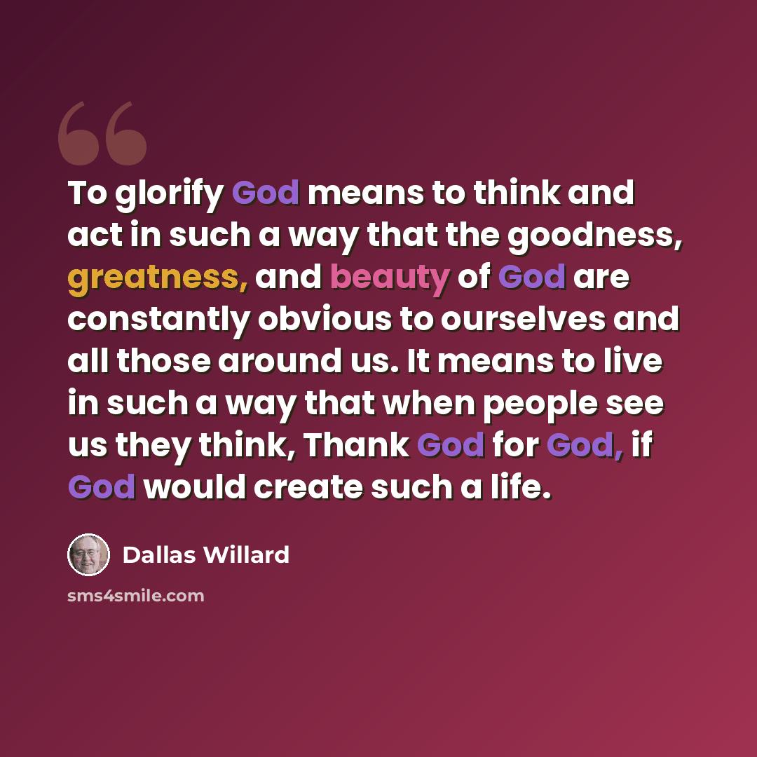 “To glorify God means to think and act in such a way that the goodness, greatness, and beauty of God are constantly obvious to ourselves and all those around us. It means to live in such a way that when people see us they think, Thank God for God, if God would create such a life.” quote by Dallas Willard