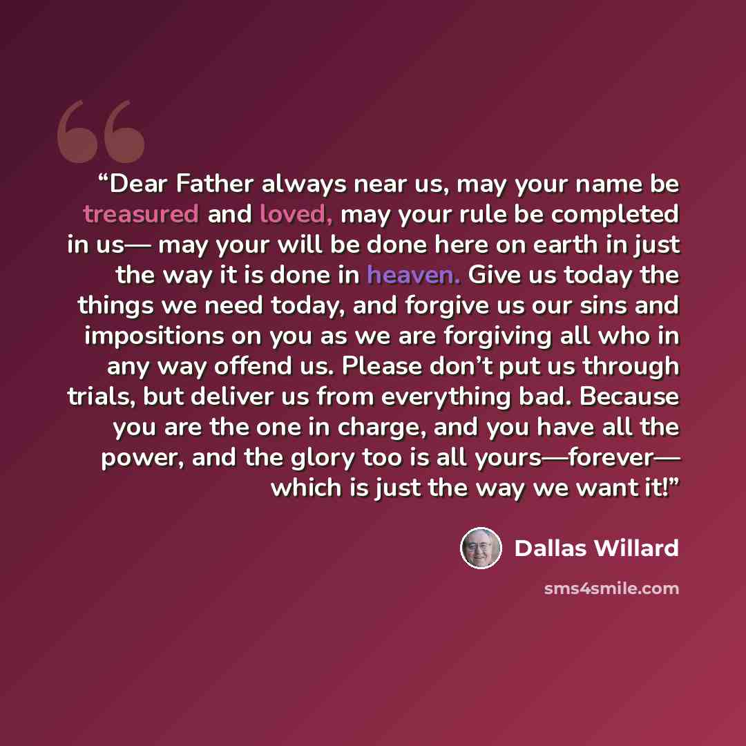 “Dear Father always near us, may your name be treasured and loved, may your rule be completed in us— may your will be done here on earth in just the way it is done in heaven. Give us today the things we need today, and forgive us our sins and impositions on you as we are forgiving all who in any…” quote by Dallas Willard