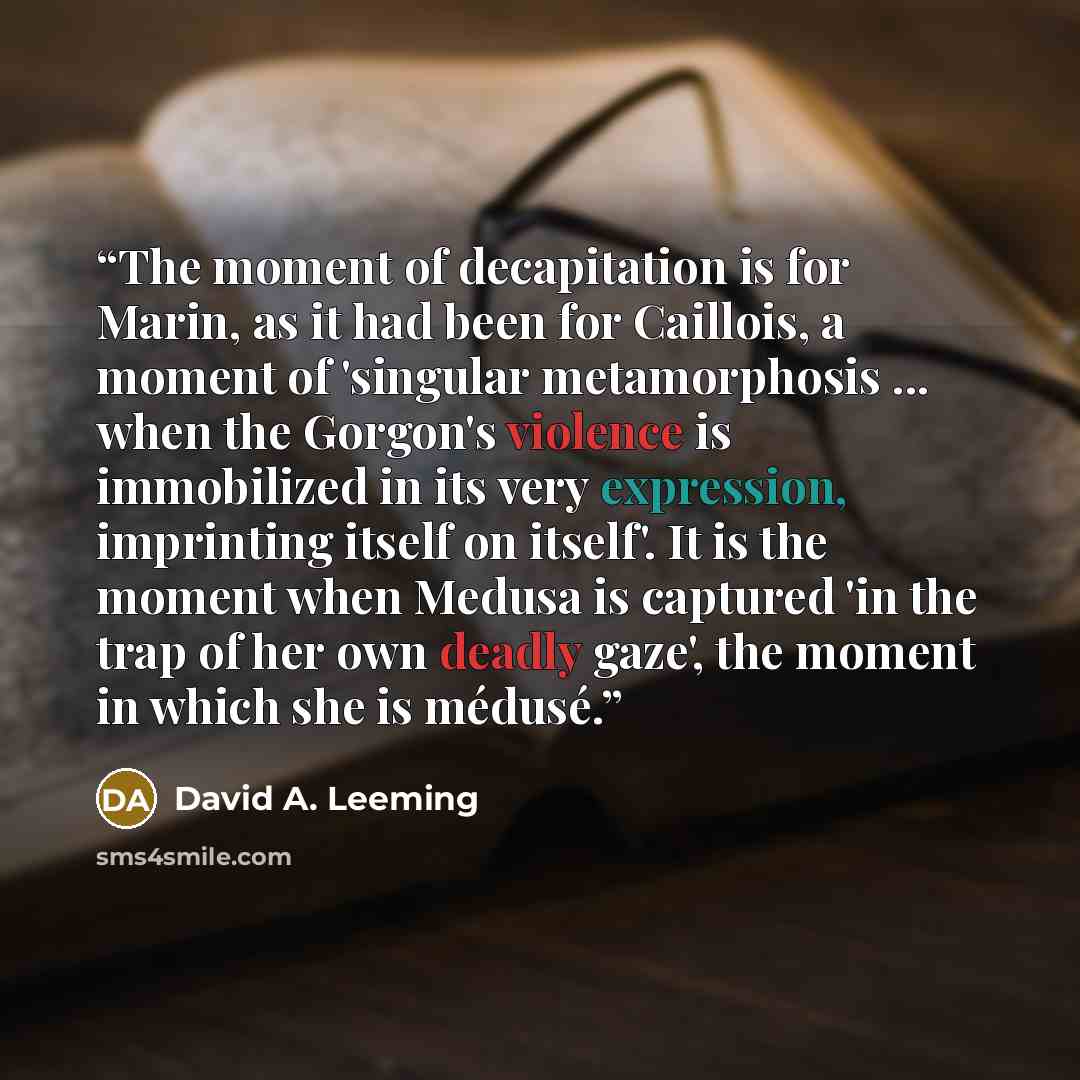 “The moment of decapitation is for Marin, as it had been for Caillois, a moment of 'singular metamorphosis ... when the Gorgon's violence is immobilized in its very expression, imprinting itself on itself'. It is the moment when Medusa is captured 'in the trap of her own deadly gaze', the moment in…” quote by David A. Leeming