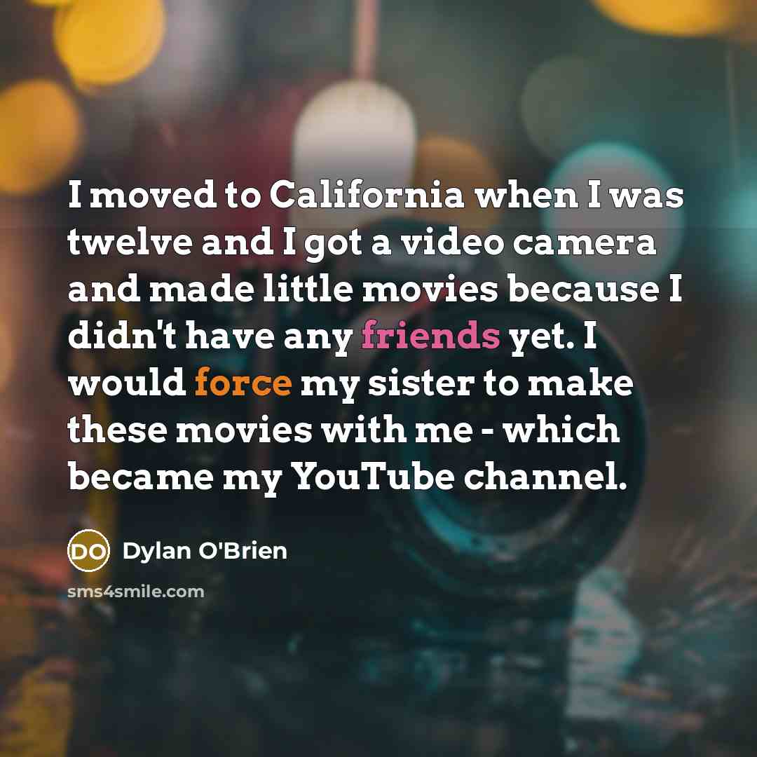 “I moved to California when I was twelve and I got a video camera and made little movies because I didn't have any friends yet. I would force my sister to make these movies with me - which became my YouTube channel.” quote by Dylan O'Brien