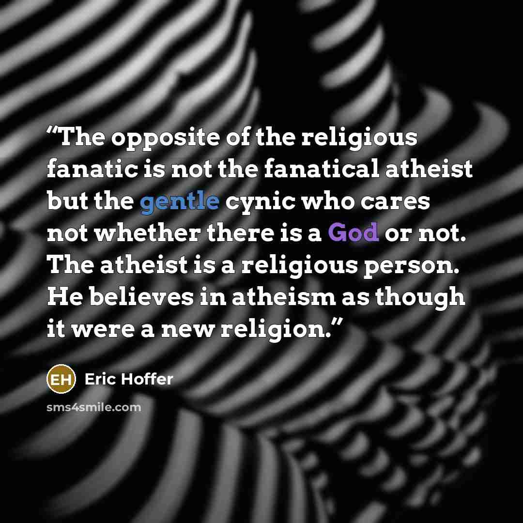 “The opposite of the religious fanatic is not the fanatical atheist but the gentle cynic who cares not whether there is a God or not. The atheist is a religious person. He believes in atheism as though it were a new religion.” quote by Eric Hoffer