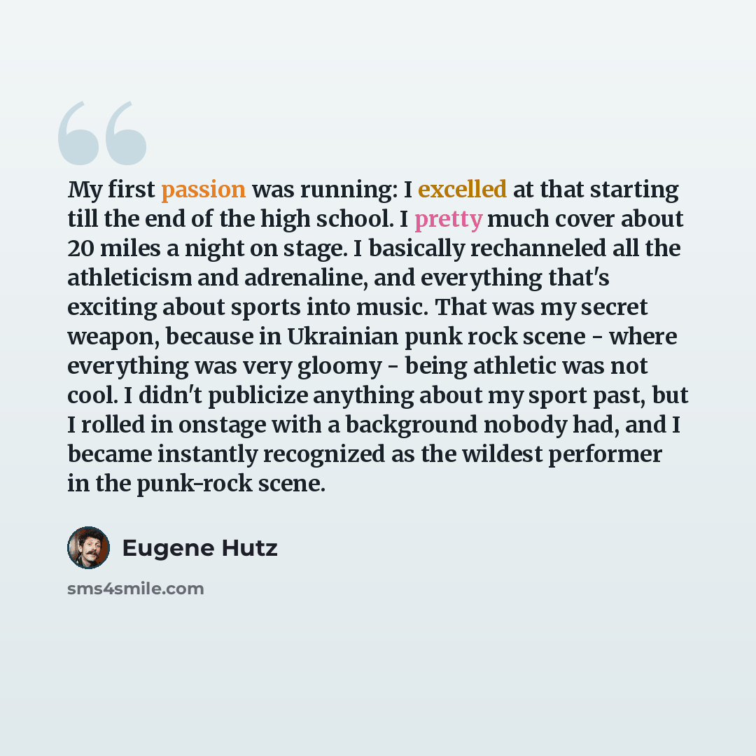“My first passion was running: I excelled at that starting till the end of the high school. I pretty much cover about 20 miles a night on stage. I basically rechanneled all the athleticism and adrenaline, and everything that's exciting about sports into music. That was my secret weapon, because in…” quote by Eugene Hutz