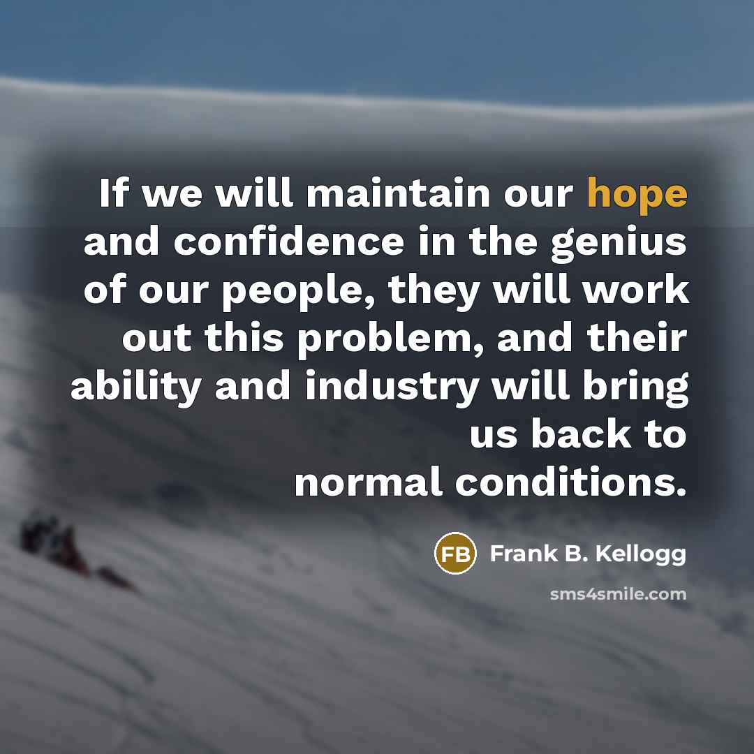 “If we will maintain our hope and confidence in the genius of our people, they will work out this problem, and their ability and industry will bring us back to normal conditions.” quote by Frank B. Kellogg
