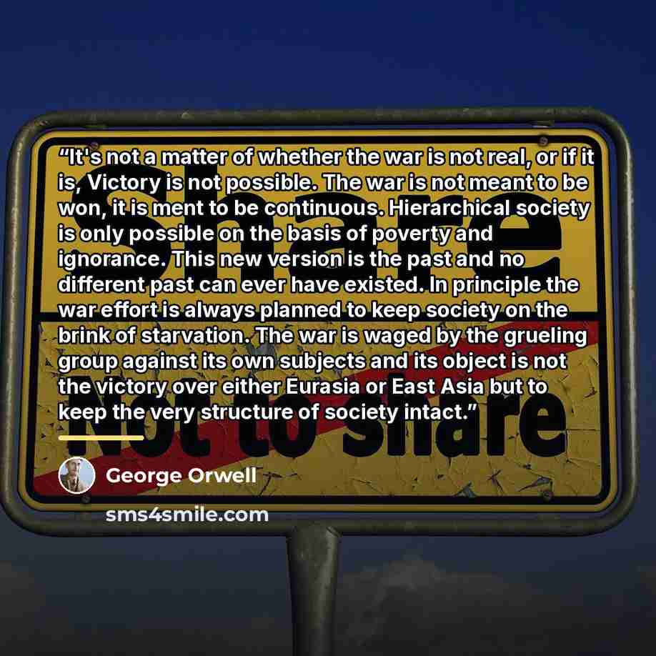 “It's not a matter of whether the war is not real, or if it is, Victory is not possible. The war is not meant to be won, it is ment to be continuous. Hierarchical society is only possible on the basis of poverty and ignorance. This new version is the past and no different past can ever have…” quote by George Orwell