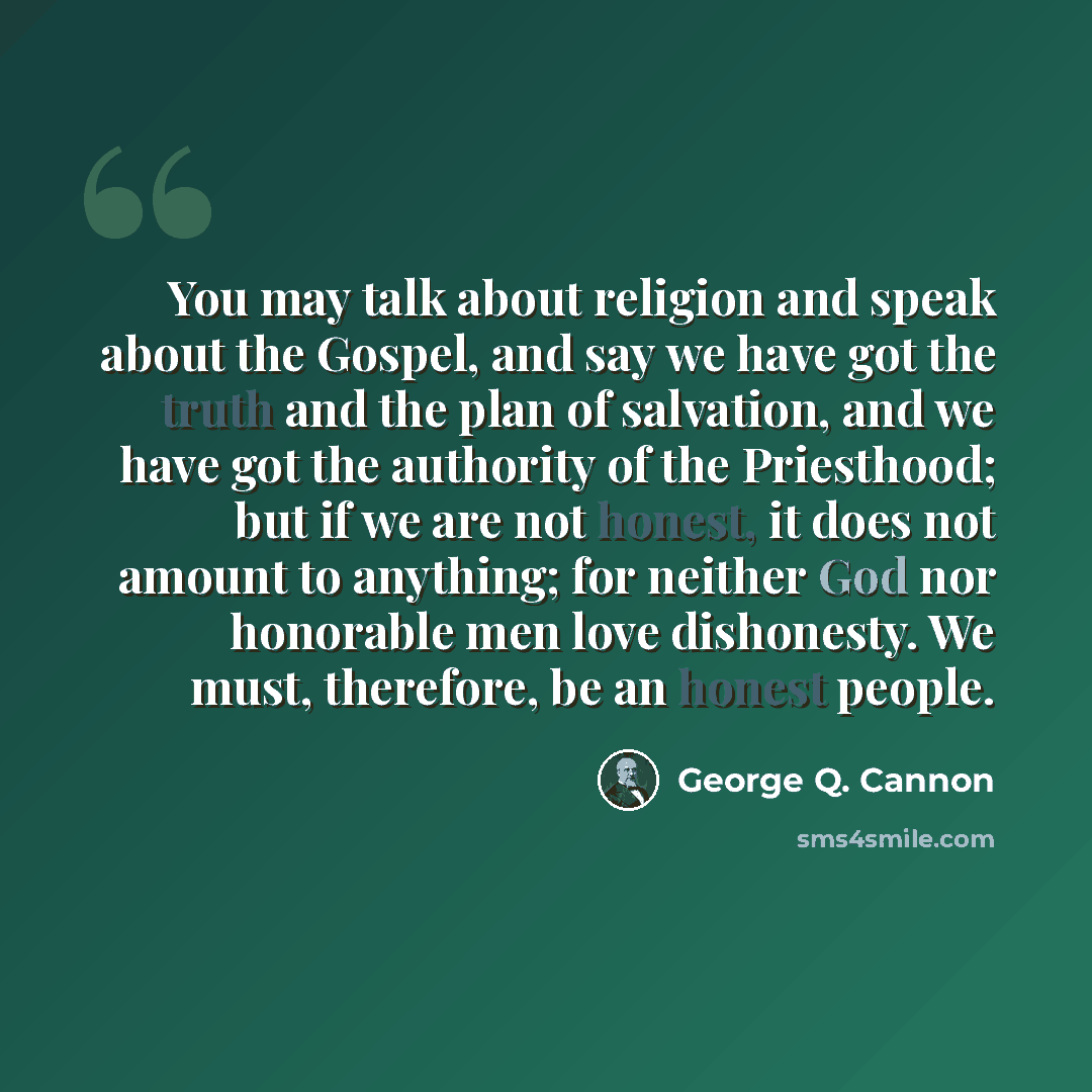 “You may talk about religion and speak about the Gospel, and say we have got the truth and the plan of salvation, and we have got the authority of the Priesthood; but if we are not honest, it does not amount to anything; for neither God nor honorable men love dishonesty. We must, therefore, be an…” quote by George Q. Cannon