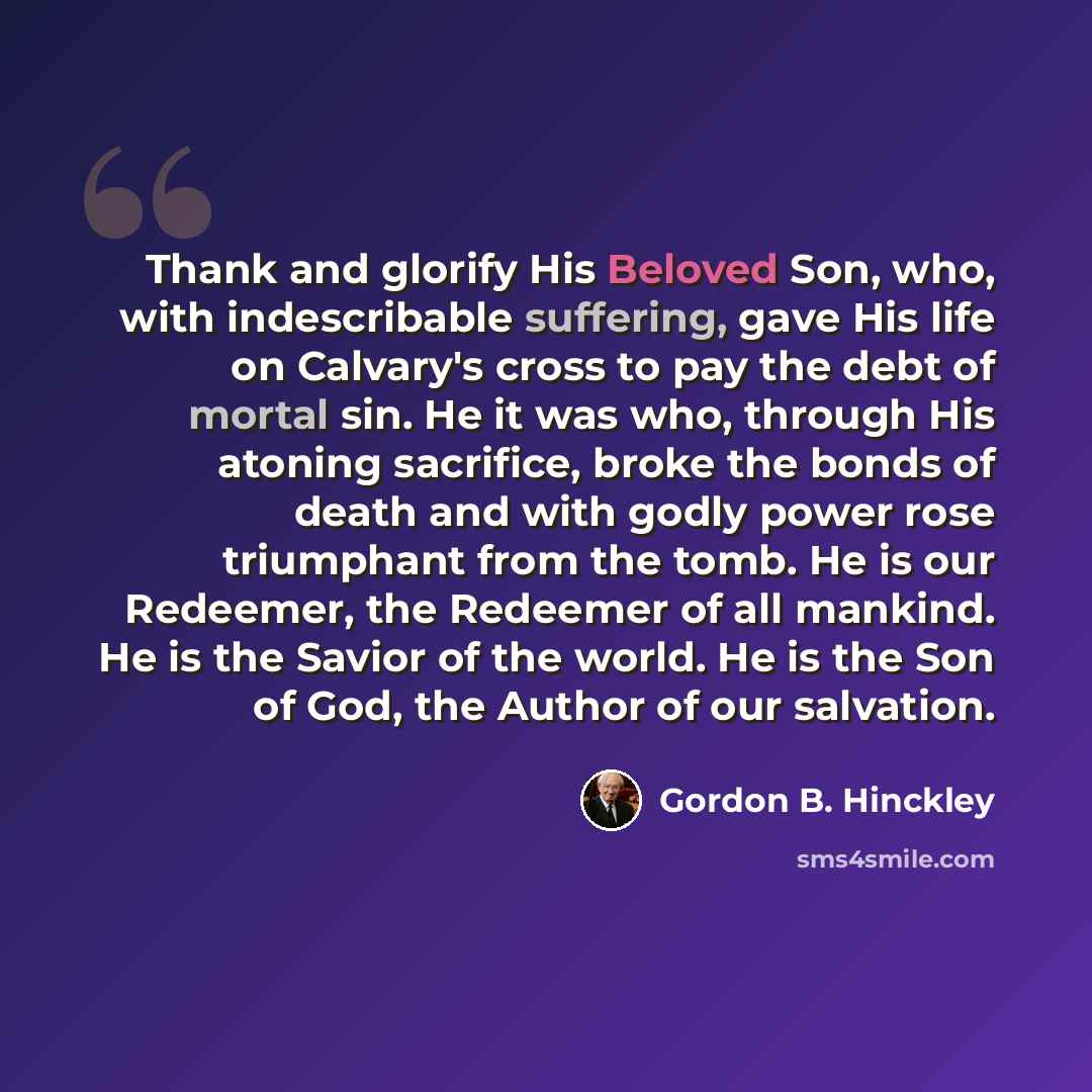 “Thank and glorify His Beloved Son, who, with indescribable suffering, gave His life on Calvary's cross to pay the debt of mortal sin. He it was who, through His atoning sacrifice, broke the bonds of death and with godly power rose triumphant from the tomb. He is our Redeemer, the Redeemer of all…” quote by Gordon B. Hinckley