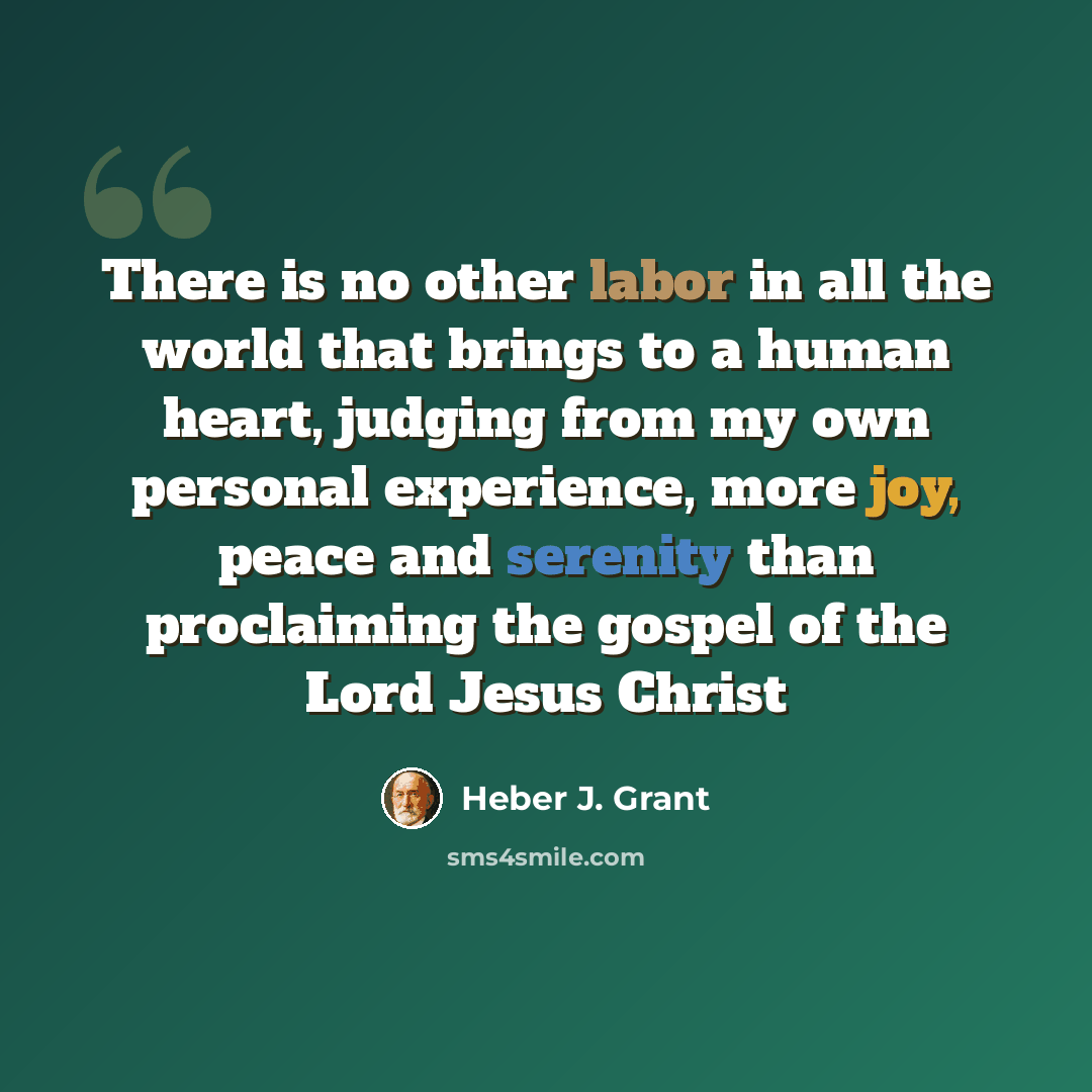 “There is no other labor in all the world that brings to a human heart, judging from my own personal experience, more joy, peace and serenity than proclaiming the gospel of the Lord Jesus Christ” quote by Heber J. Grant