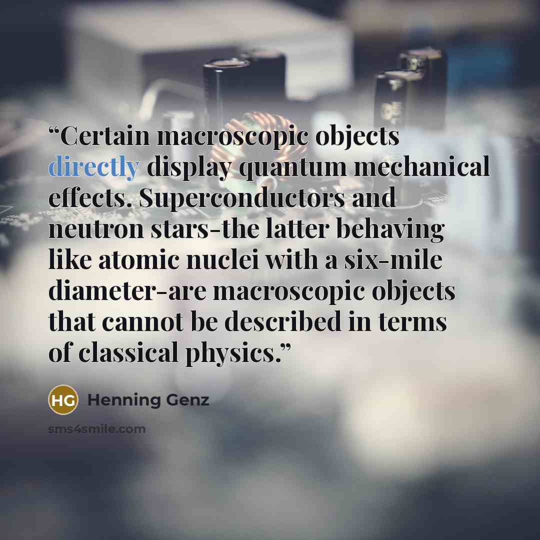 “Certain macroscopic objects directly display quantum mechanical effects. Superconductors and neutron stars-the latter behaving like atomic nuclei with a six-mile diameter-are macroscopic objects that cannot be described in terms of classical physics.” quote by Henning Genz