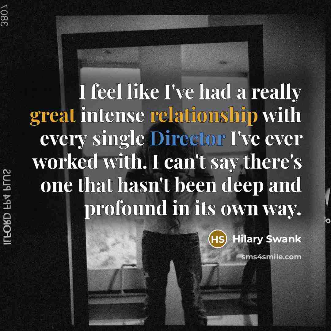 “I feel like I've had a really great intense relationship with every single Director I've ever worked with. I can't say there's one that hasn't been deep and profound in its own way.” quote by Hilary Swank