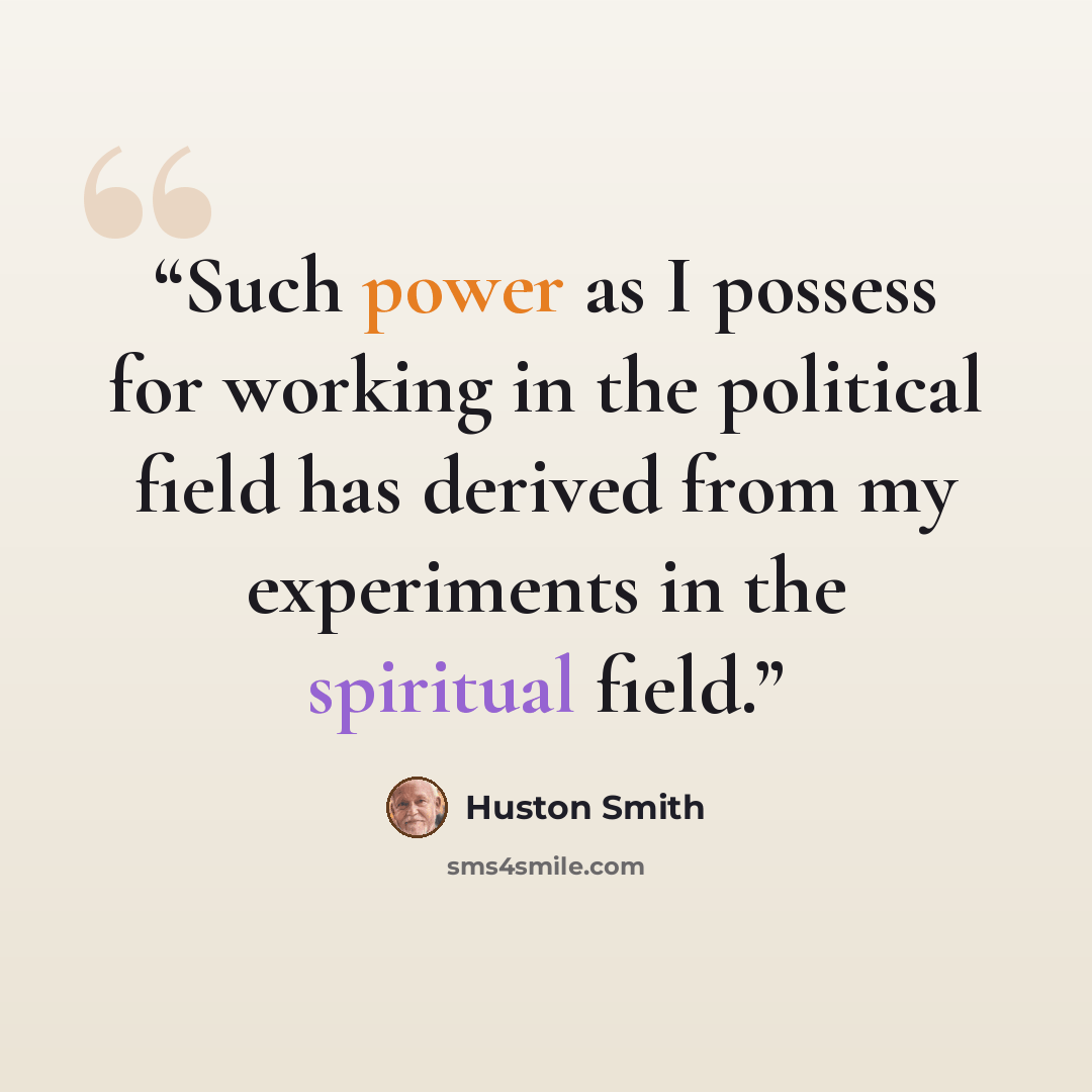 “Such power as I possess for working in the political field has derived from my experiments in the spiritual field.” quote by Huston Smith