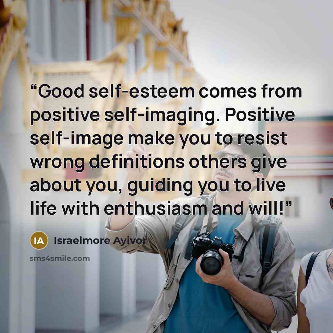 “Good self-esteem comes from positive self-imaging. Positive self-image make you to resist wrong definitions others give about you, guiding you to live life with enthusiasm and will!” quote by Israelmore Ayivor