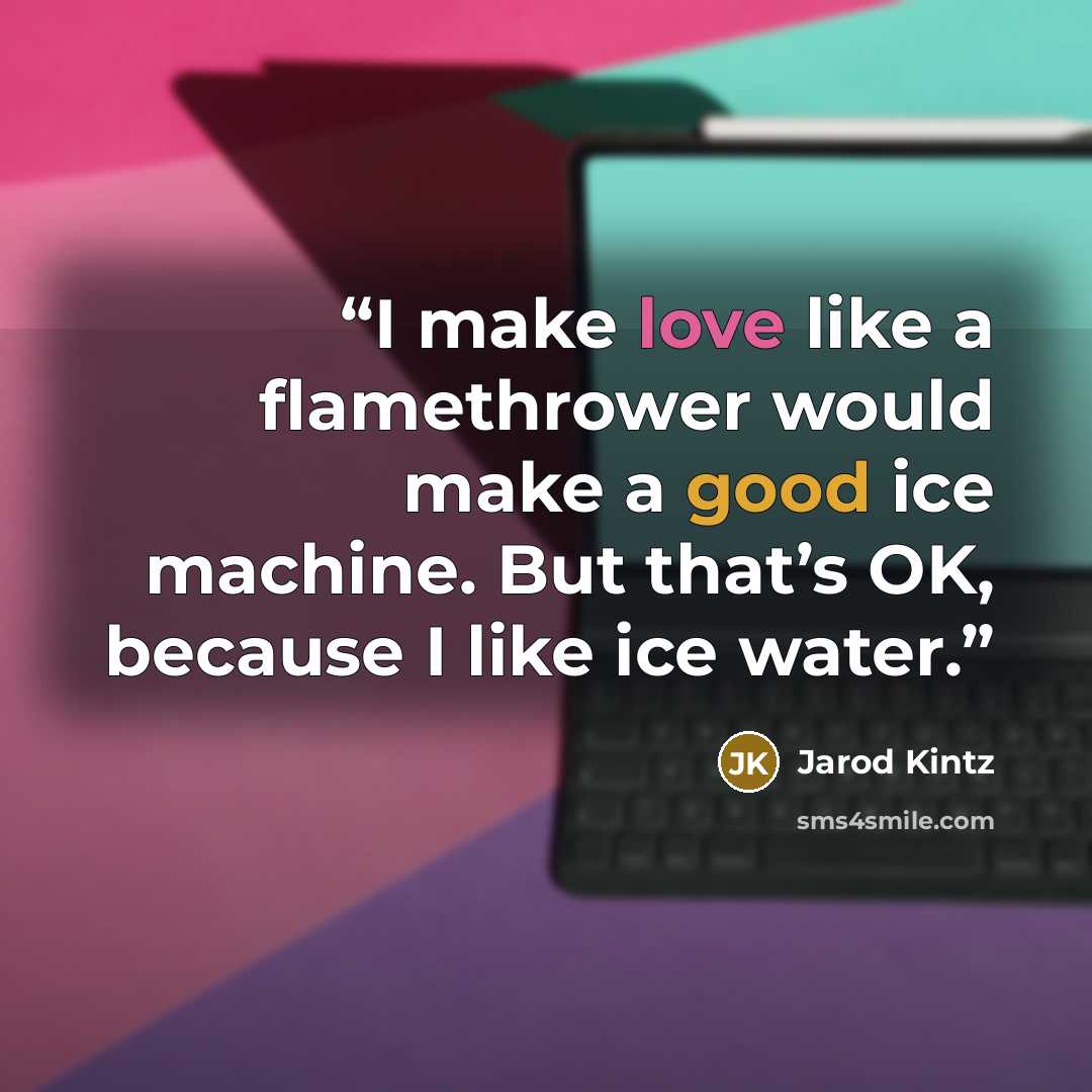 “I make love like a flamethrower would make a good ice machine. But that’s OK, because I like ice water.” quote by Jarod Kintz