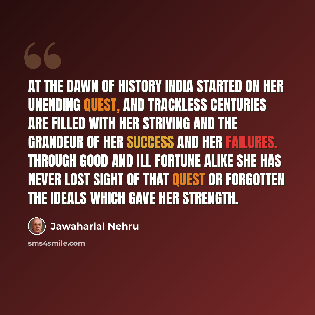 “At the dawn of history India started on her unending quest, and trackless centuries are filled with her striving and the grandeur of her success and her failures. Through good and ill fortune alike she has never lost sight of that quest or forgotten the ideals which gave her strength.” quote by Jawaharlal Nehru