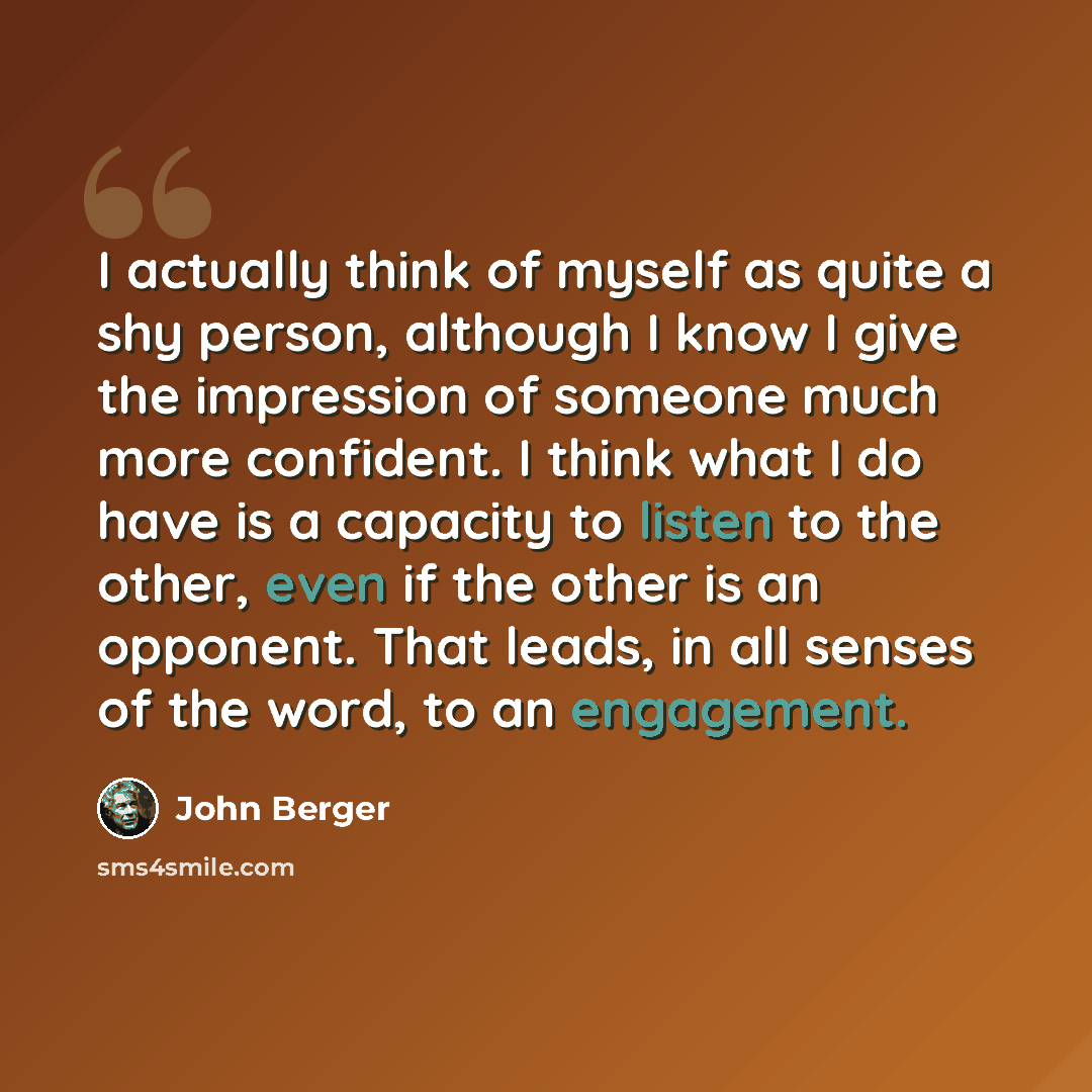“I actually think of myself as quite a shy person, although I know I give the impression of someone much more confident. I think what I do have is a capacity to listen to the other, even if the other is an opponent. That leads, in all senses of the word, to an engagement.” quote by John Berger