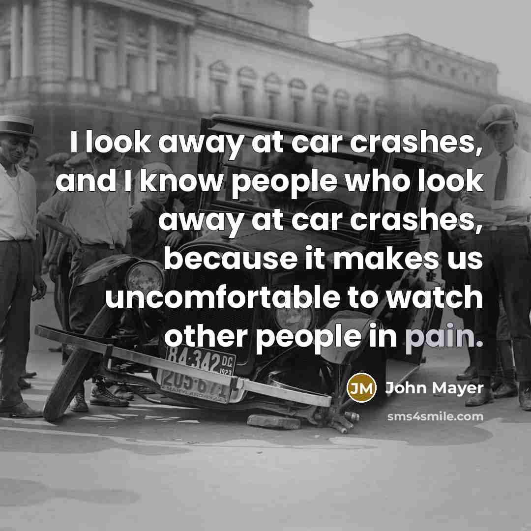 “I look away at car crashes, and I know people who look away at car crashes, because it makes us uncomfortable to watch other people in pain.” quote by John Mayer