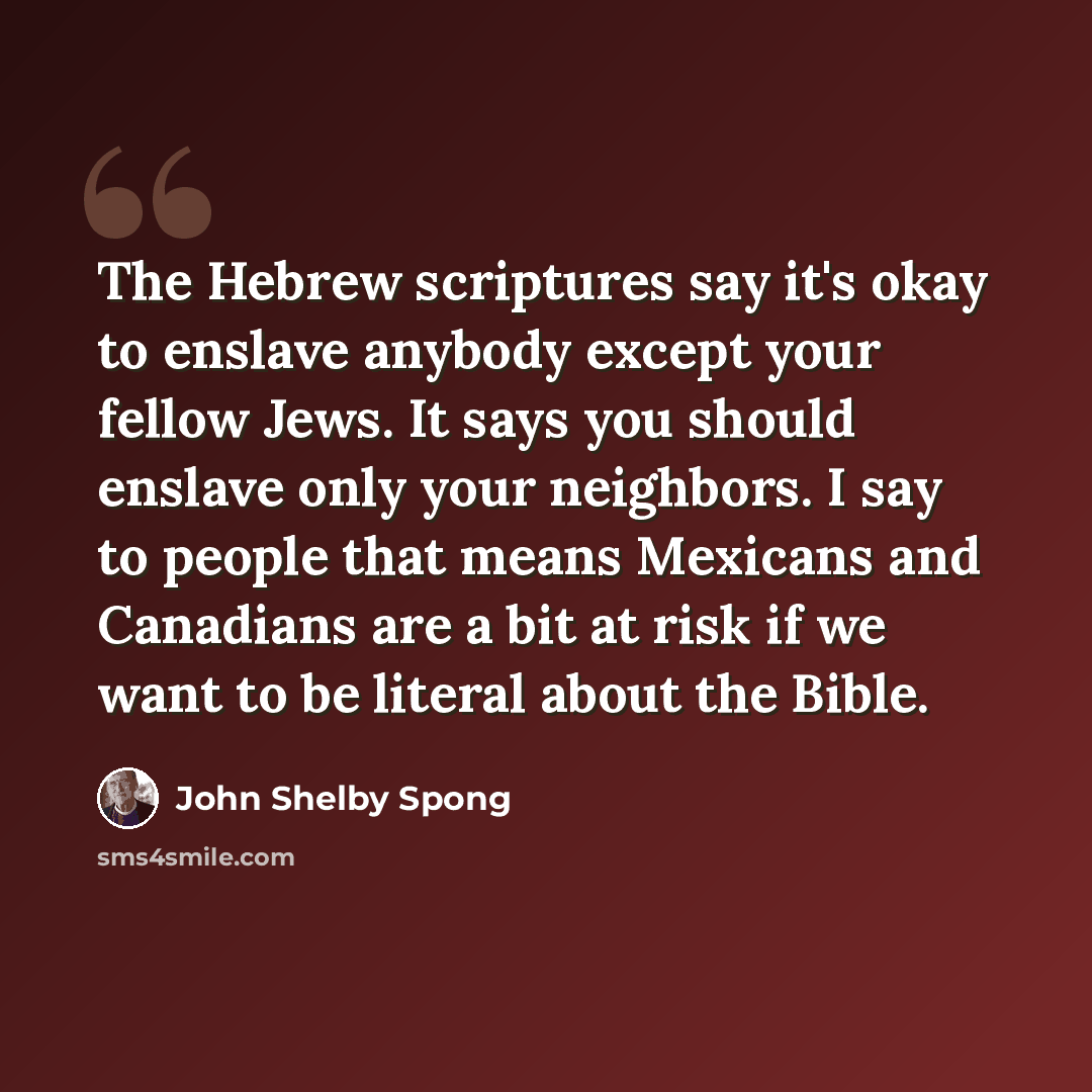 “The Hebrew scriptures say it's okay to enslave anybody except your fellow Jews. It says you should enslave only your neighbors. I say to people that means Mexicans and Canadians are a bit at risk if we want to be literal about the Bible.” quote by John Shelby Spong