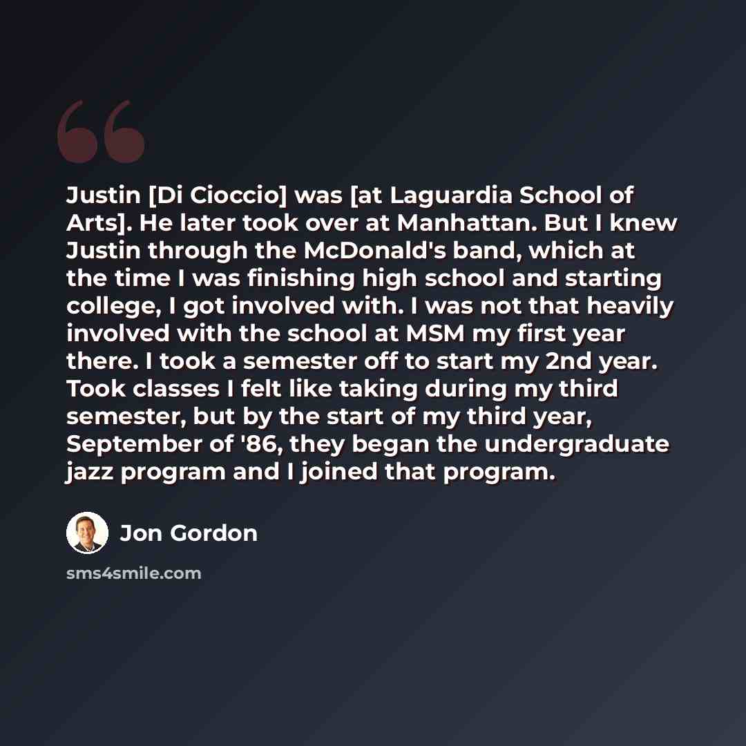“Justin [Di Cioccio] was [at Laguardia School of Arts]. He later took over at Manhattan. But I knew Justin through the McDonald's band, which at the time I was finishing high school and starting college, I got involved with. I was not that heavily involved with the school at MSM my first year…” quote by Jon Gordon