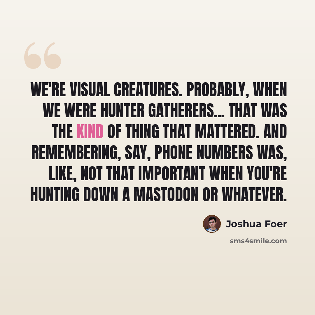 “We're visual creatures. Probably, when we were hunter gatherers... that was the kind of thing that mattered. And remembering, say, phone numbers was, like, not that important when you're hunting down a mastodon or whatever.” quote by Joshua Foer