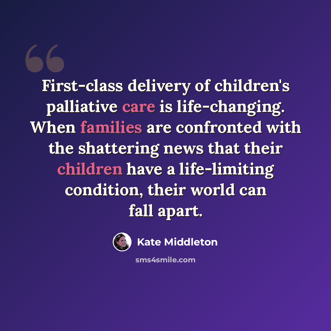 “First-class delivery of children's palliative care is life-changing. When families are confronted with the shattering news that their children have a life-limiting condition, their world can fall apart.” quote by Kate Middleton