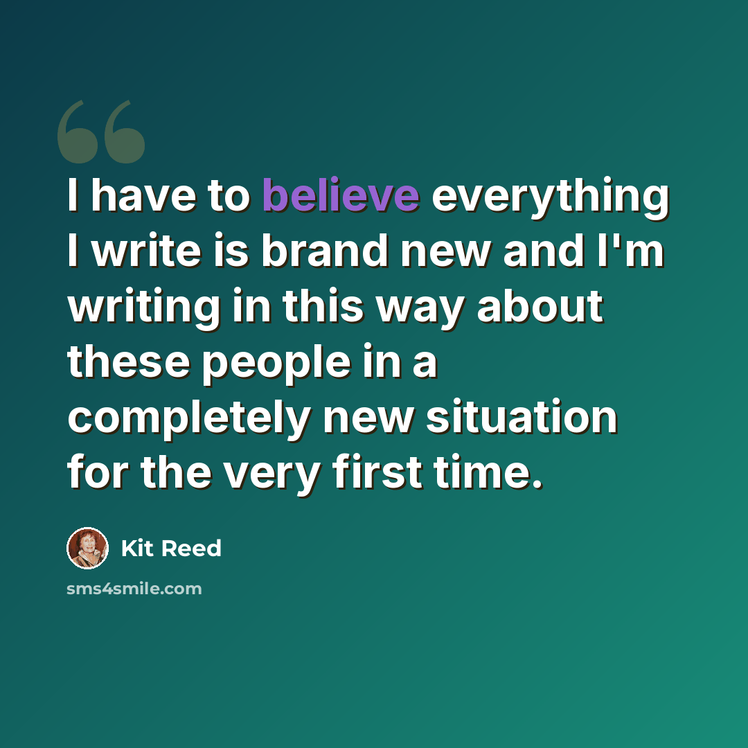 “I have to believe everything I write is brand new and I'm writing in this way about these people in a completely new situation for the very first time.” quote by Kit Reed