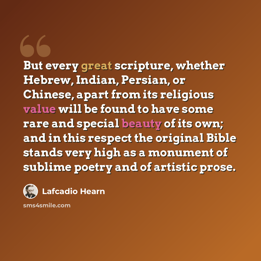 “But every great scripture, whether Hebrew, Indian, Persian, or Chinese, apart from its religious value will be found to have some rare and special beauty of its own; and in this respect the original Bible stands very high as a monument of sublime poetry and of artistic prose.” quote by Lafcadio Hearn