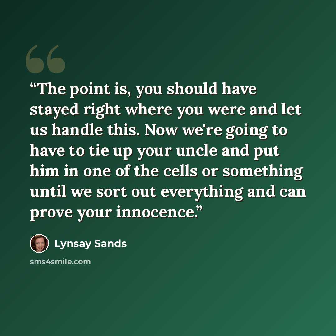 “The point is, you should have stayed right where you were and let us handle this. Now we're going to have to tie up your uncle and put him in one of the cells or something until we sort out everything and can prove your innocence.” quote by Lynsay Sands