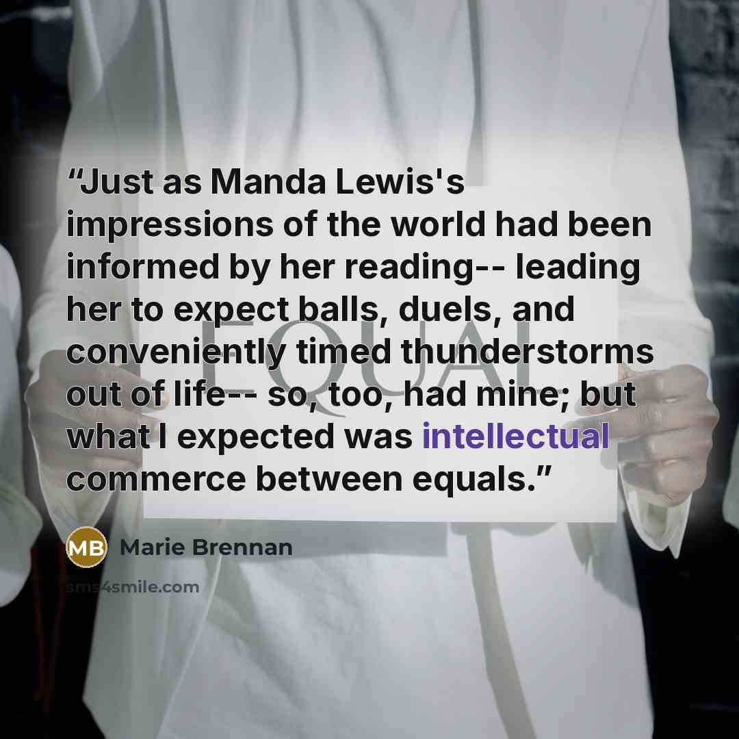 “Just as Manda Lewis's impressions of the world had been informed by her reading-- leading her to expect balls, duels, and conveniently timed thunderstorms out of life-- so, too, had mine; but what I expected was intellectual commerce between equals.” quote by Marie Brennan