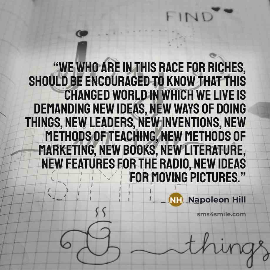 “We who are in this race for riches, should be encouraged to know that this changed world in which we live is demanding new ideas, new ways of doing things, new leaders, new inventions, new methods of teaching, new methods of marketing, new books, new literature, new features for the radio, new…” quote by Napoleon Hill